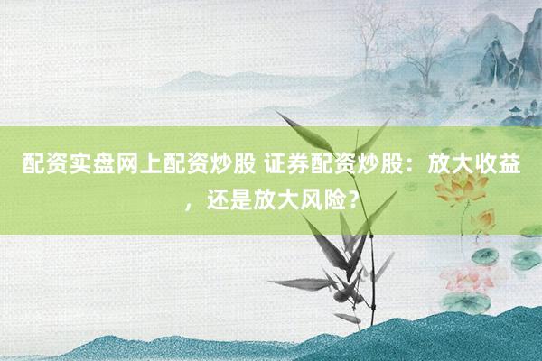 配资实盘网上配资炒股 证券配资炒股：放大收益，还是放大风险？