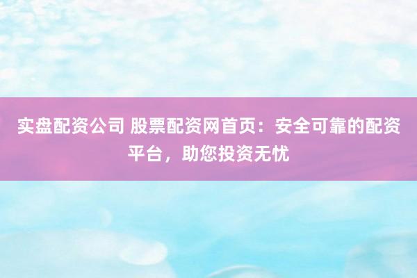 实盘配资公司 股票配资网首页：安全可靠的配资平台，助您投资无忧