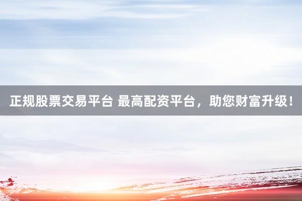 正规股票交易平台 最高配资平台，助您财富升级！