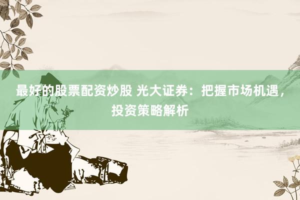 最好的股票配资炒股 光大证券：把握市场机遇，投资策略解析