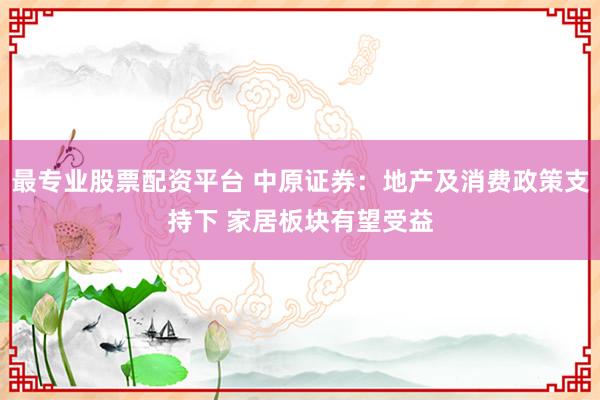 最专业股票配资平台 中原证券：地产及消费政策支持下 家居板块有望受益