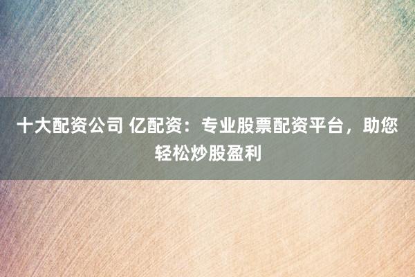 十大配资公司 亿配资：专业股票配资平台，助您轻松炒股盈利