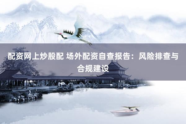 配资网上炒股配 场外配资自查报告：风险排查与合规建设