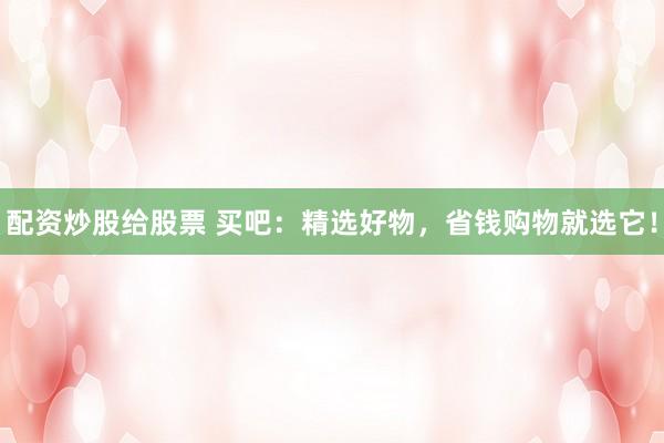 配资炒股给股票 买吧：精选好物，省钱购物就选它！