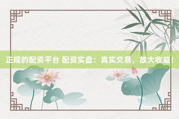正规的配资平台 配资实盘：真实交易，放大收益！