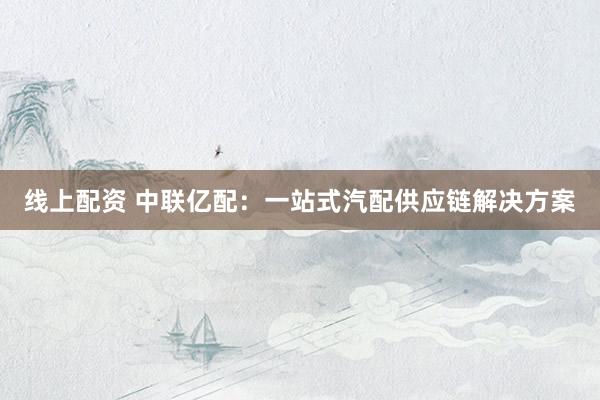线上配资 中联亿配：一站式汽配供应链解决方案
