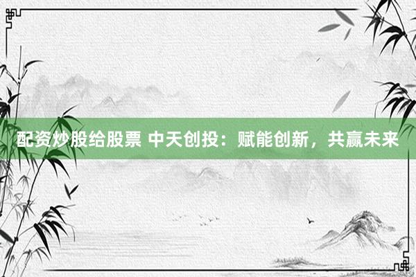 配资炒股给股票 中天创投：赋能创新，共赢未来