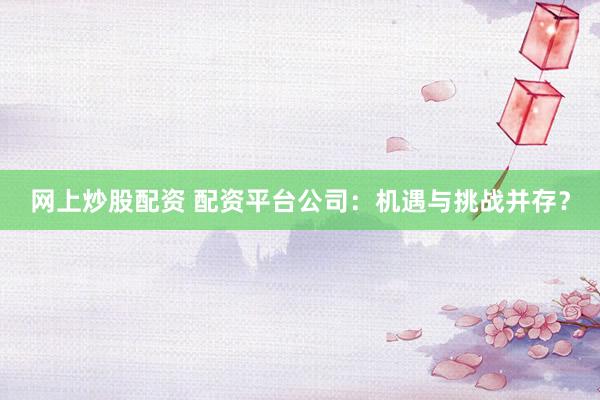 网上炒股配资 配资平台公司：机遇与挑战并存？