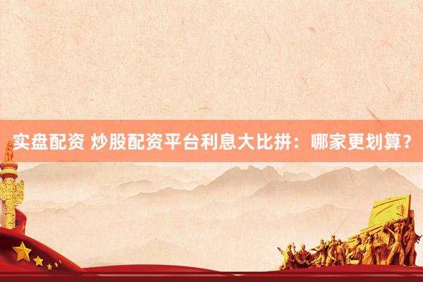 实盘配资 炒股配资平台利息大比拼：哪家更划算？