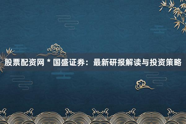 股票配资网 * 国盛证券：最新研报解读与投资策略