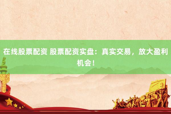 在线股票配资 股票配资实盘：真实交易，放大盈利机会！