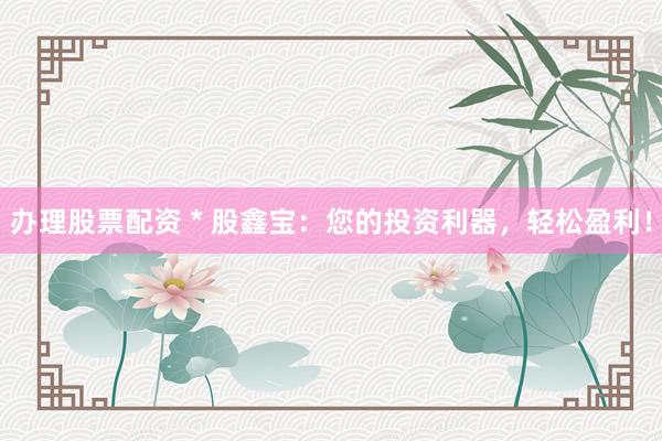 办理股票配资 * 股鑫宝：您的投资利器，轻松盈利！