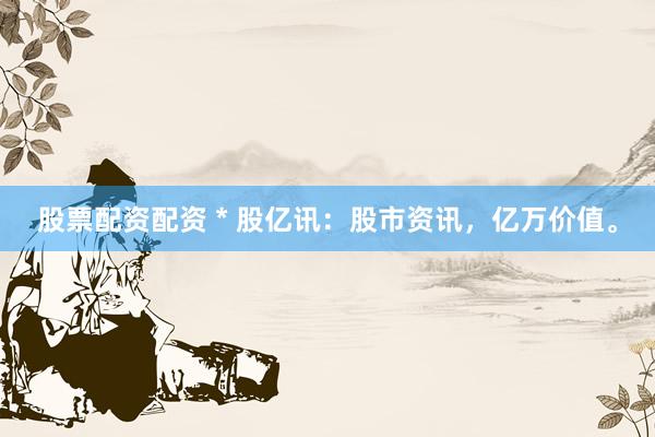 股票配资配资 * 股亿讯：股市资讯，亿万价值。