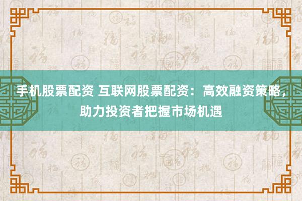 手机股票配资 互联网股票配资：高效融资策略，助力投资者把握市场机遇