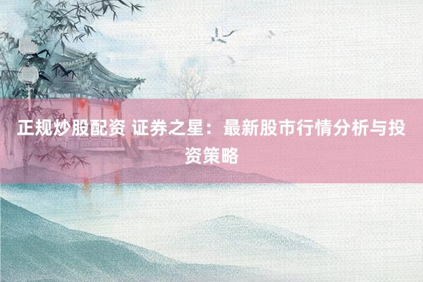 正规炒股配资 证券之星：最新股市行情分析与投资策略