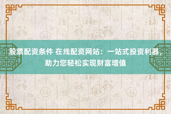 股票配资条件 在线配资网站：一站式投资利器，助力您轻松实现财富增值
