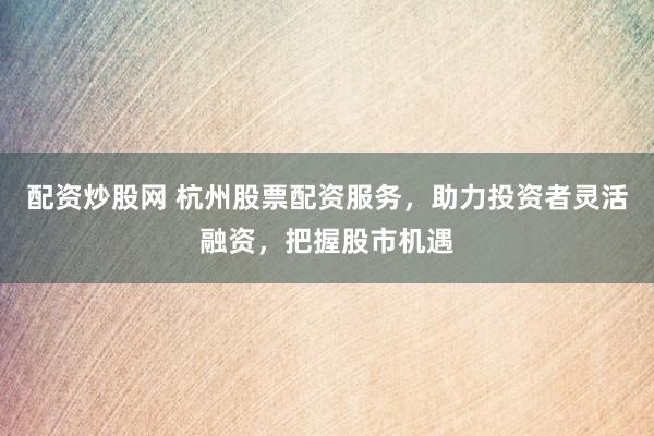 配资炒股网 杭州股票配资服务，助力投资者灵活融资，把握股市机遇