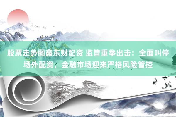 股票走势图鑫东财配资 监管重拳出击：全面叫停场外配资，金融市场迎来严格风险管控