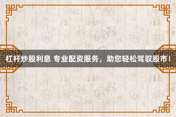 杠杆炒股利息 专业配资服务，助您轻松驾驭股市！