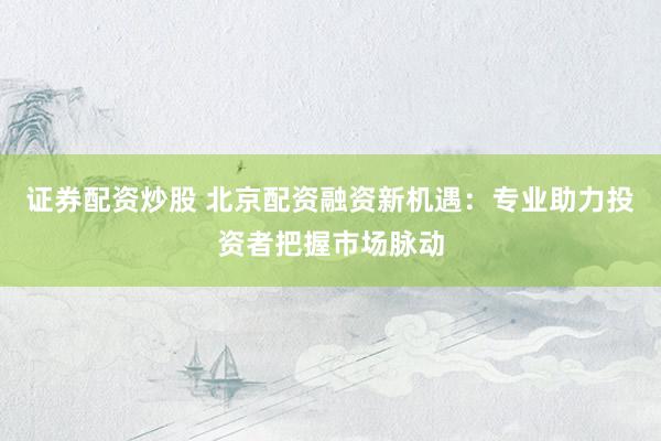 证券配资炒股 北京配资融资新机遇：专业助力投资者把握市场脉动