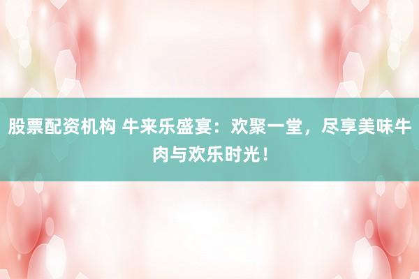 股票配资机构 牛来乐盛宴：欢聚一堂，尽享美味牛肉与欢乐时光！