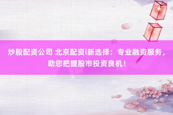 炒股配资公司 北京配资i新选择：专业融资服务，助您把握股市投资良机！