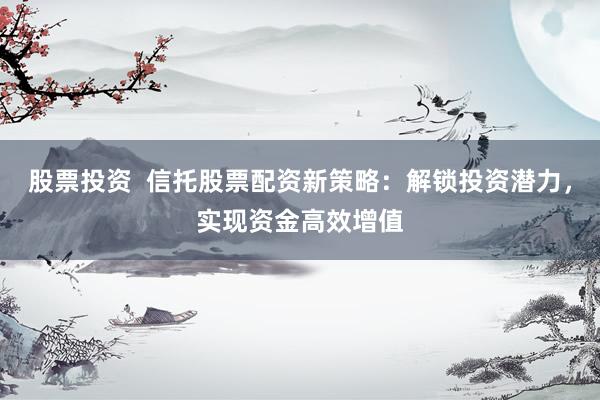 股票投资  信托股票配资新策略：解锁投资潜力，实现资金高效增值