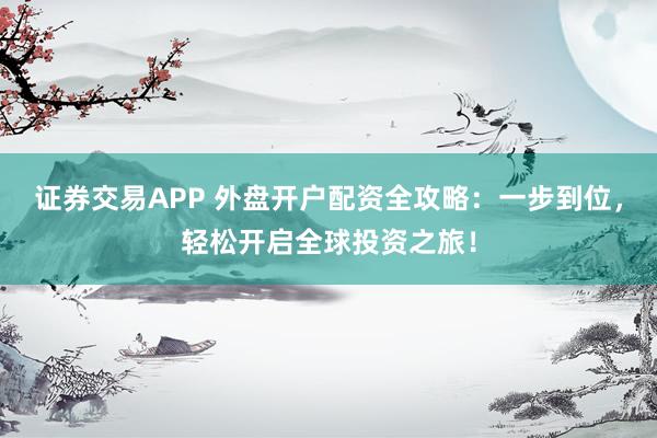 证券交易APP 外盘开户配资全攻略：一步到位，轻松开启全球投资之旅！