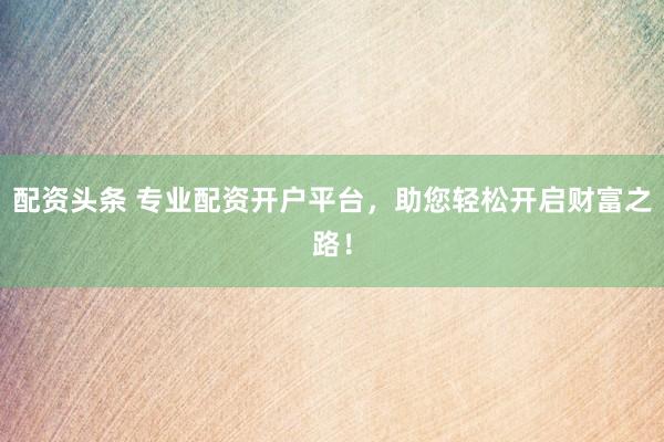 配资头条 专业配资开户平台，助您轻松开启财富之路！