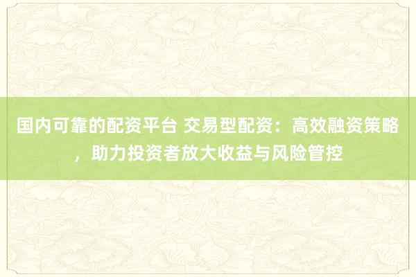 国内可靠的配资平台 交易型配资：高效融资策略，助力投资者放大收益与风险管控