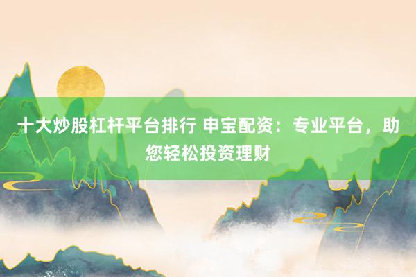 十大炒股杠杆平台排行 申宝配资：专业平台，助您轻松投资理财