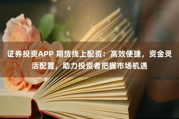 证券投资APP 期货线上配资：高效便捷，资金灵活配置，助力投资者把握市场机遇