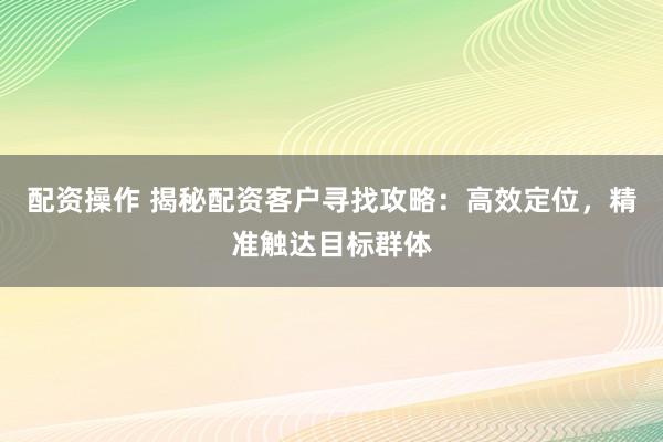 配资操作 揭秘配资客户寻找攻略：高效定位，精准触达目标群体