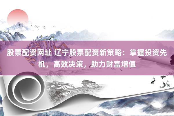 股票配资网址 辽宁股票配资新策略：掌握投资先机，高效决策，助力财富增值