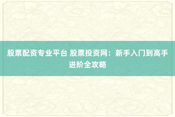 股票配资专业平台 股票投资网：新手入门到高手进阶全攻略