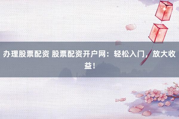 办理股票配资 股票配资开户网：轻松入门，放大收益！
