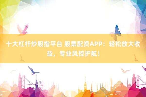 十大杠杆炒股指平台 股票配资APP：轻松放大收益，专业风控护航！