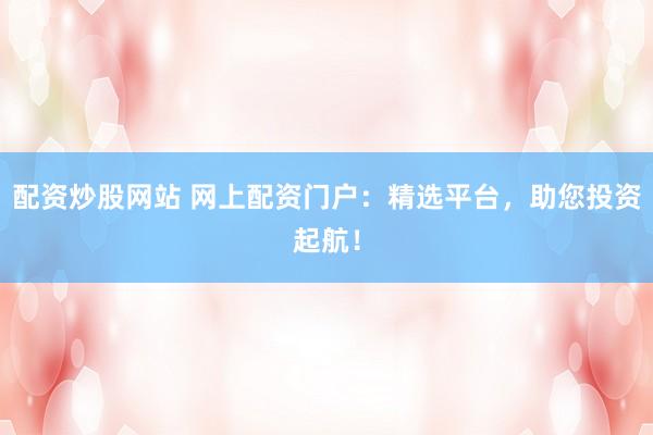 配资炒股网站 网上配资门户：精选平台，助您投资起航！