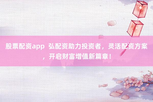股票配资app  弘配资助力投资者，灵活配资方案，开启财富增值新篇章！