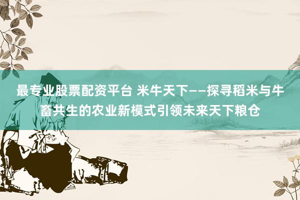 最专业股票配资平台 米牛天下——探寻稻米与牛畜共生的农业新模式引领未来天下粮仓