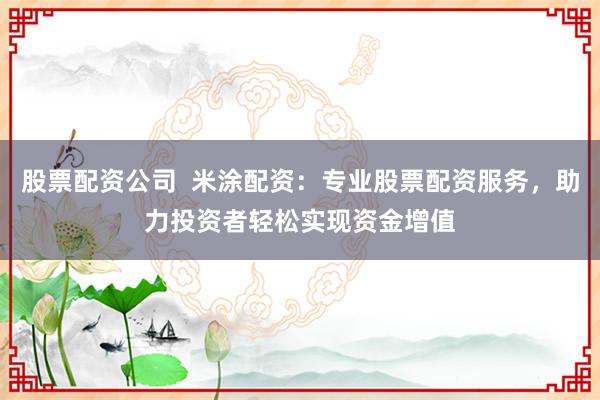 股票配资公司  米涂配资：专业股票配资服务，助力投资者轻松实现资金增值