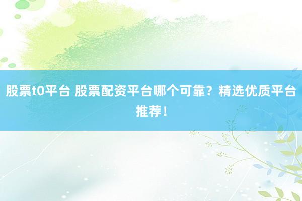 股票t0平台 股票配资平台哪个可靠？精选优质平台推荐！