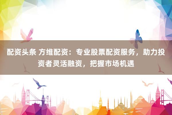 配资头条 方维配资：专业股票配资服务，助力投资者灵活融资，把握市场机遇