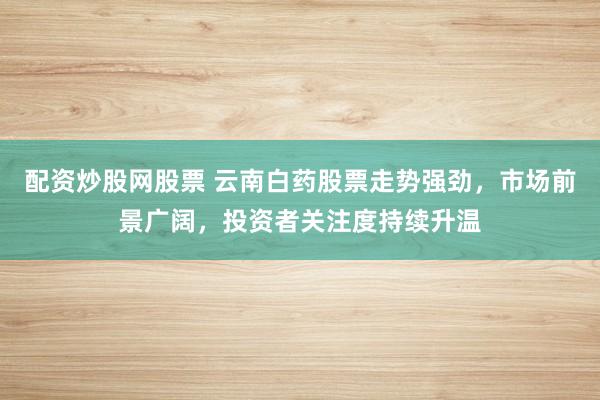 配资炒股网股票 云南白药股票走势强劲，市场前景广阔，投资者关注度持续升温