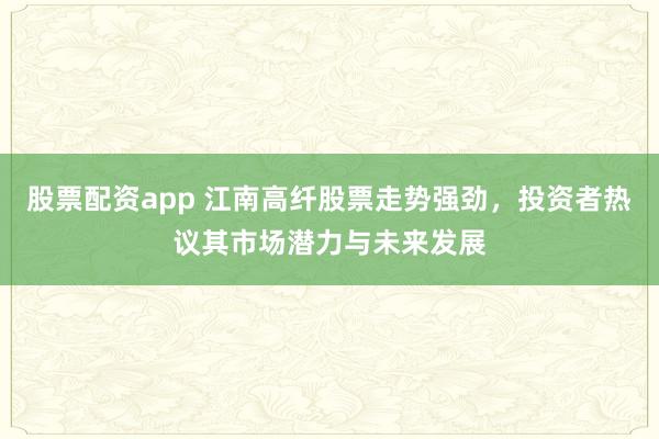 股票配资app 江南高纤股票走势强劲，投资者热议其市场潜力与未来发展