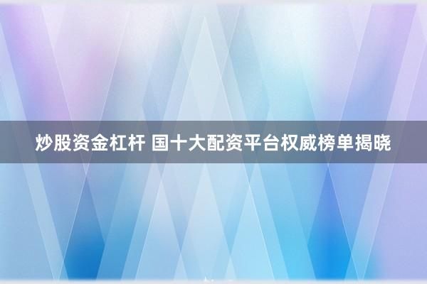 炒股资金杠杆 国十大配资平台权威榜单揭晓