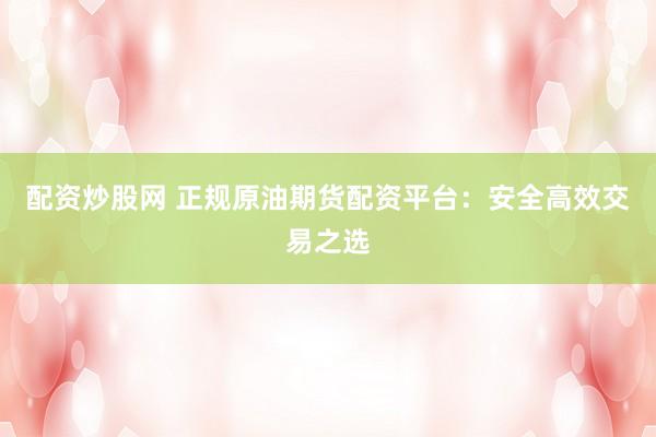配资炒股网 正规原油期货配资平台：安全高效交易之选