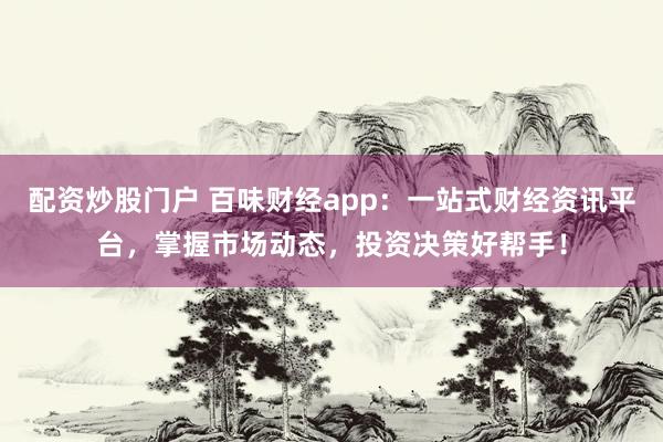 配资炒股门户 百味财经app：一站式财经资讯平台，掌握市场动态，投资决策好帮手！