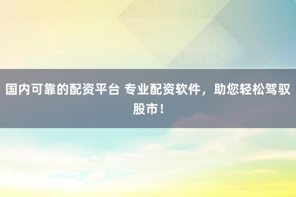 国内可靠的配资平台 专业配资软件，助您轻松驾驭股市！