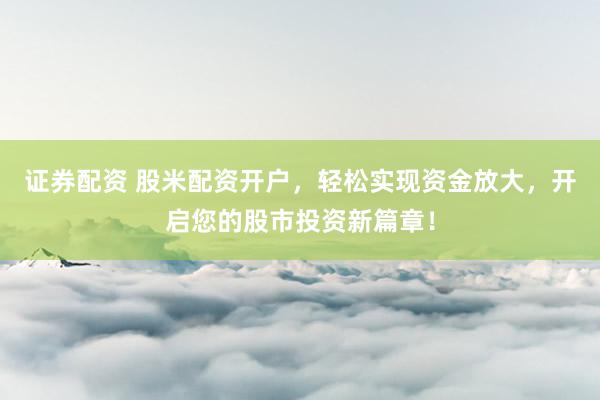 证券配资 股米配资开户，轻松实现资金放大，开启您的股市投资新篇章！